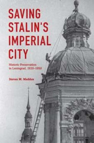 Title: Saving Stalin's Imperial City: Historic Preservation in Leningrad, 1930-1950, Author: Steven M. Maddox