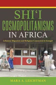 Title: Shi'i Cosmopolitanisms in Africa: Lebanese Migration and Religious Conversion in Senegal, Author: Mara A. Leichtman