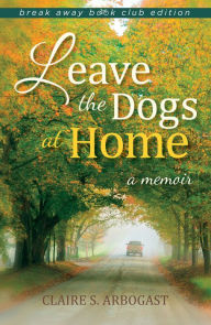 Title: Leave the Dogs at Home: A Memoir, Author: Claire S. Arbogast