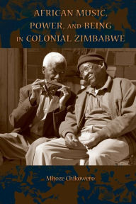 Title: African Music, Power, and Being in Colonial Zimbabwe, Author: Mhoze Chikowero