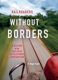 Title: Railroaders without Borders: A History of the Railroad Development Corporation, Author: H. Roger Grant
