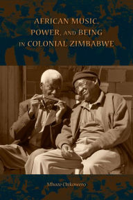 Title: African Music, Power, and Being in Colonial Zimbabwe, Author: Mhoze Chikowero