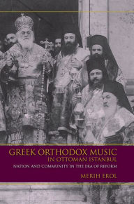 Title: Greek Orthodox Music in Ottoman Istanbul: Nation and Community in the Era of Reform, Author: Merih Erol