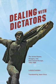 Title: Dealing with Dictators: The United States, Hungary, and East Central Europe, 1942-1989, Author: László Borhi