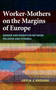 Title: Worker-Mothers on the Margins of Europe: Gender and Migration between Moldova and Istanbul, Author: Leyla J. Keough