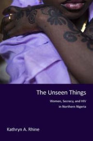 Title: The Unseen Things: Women, Secrecy, and HIV in Northern Nigeria, Author: Kathryn A. Rhine