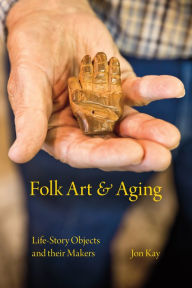 Title: Folk Art and Aging: Life-Story Objects and Their Makers, Author: Jon Kay