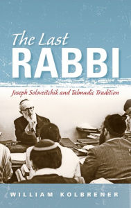 Title: The Last Rabbi: Joseph Soloveitchik and Talmudic Tradition, Author: William Kolbrener