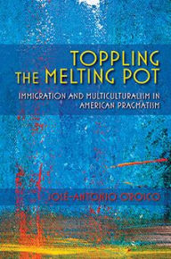 Title: Toppling the Melting Pot: Immigration and Multiculturalism in American Pragmatism, Author: Jos -Antonio Orosco