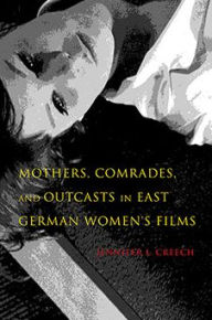 Title: Mothers, Comrades, and Outcasts in East German Women's Film, Author: Jennifer L. Creech