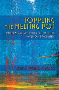 Title: Toppling the Melting Pot: Immigration and Multiculturalism in American Pragmatism, Author: José-Antonio Orosco