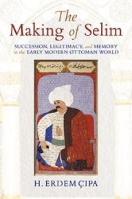 Title: The Making of Selim: Succession, Legitimacy, and Memory in the Early Modern Ottoman World, Author: H. Erdem Cipa