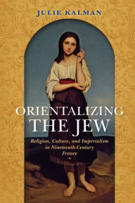 Title: Orientalizing the Jew: Religion, Culture, and Imperialism in Nineteenth-Century France, Author: Julie Kalman