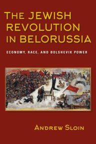 Title: The Jewish Revolution in Belorussia: Economy, Race, and Bolshevik Power, Author: Andrew Sloin