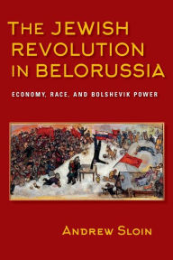 Title: The Jewish Revolution in Belorussia: Economy, Race, and Bolshevik Power, Author: Andrew Sloin
