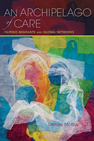 Title: An Archipelago of Care: Filipino Migrants and Global Networks, Author: Deirdre McKay