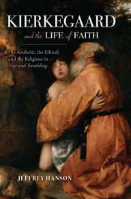 Title: Kierkegaard and the Life of Faith: The Aesthetic, the Ethical, and the Religious in Fear and Trembling, Author: Jeffrey Hanson