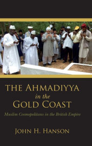 Title: The Ahmadiyya in the Gold Coast: Muslim Cosmopolitans in the British Empire, Author: John H. Hanson