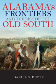 Title: Alabama's Frontiers and the Rise of the Old South, Author: Daniel S. Dupre