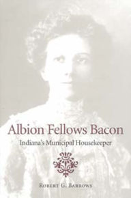 Title: Albion Fellows Bacon: Indiana's Municipal Housekeeper, Author: Robert G. Barrows