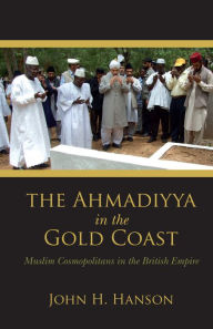Title: The Ahmadiyya in the Gold Coast: Muslim Cosmopolitans in the British Empire, Author: John H. Hanson