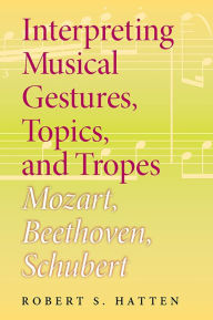 Title: Interpreting Musical Gestures, Topics, and Tropes: Mozart, Beethoven, Schubert, Author: Robert S. Hatten