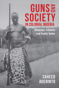 Title: Guns and Society in Colonial Nigeria: Firearms, Culture, and Public Order, Author: Saheed Aderinto