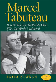 Title: Marcel Tabuteau: How Do You Expect to Play the Oboe If You Can't Peel a Mushroom?, Author: Laila Storch