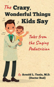 Title: The Crazy, Wonderful Things Kids Say: Tales from the Singing Pediatrician, Author: Arnold L. Tanis