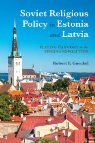 Title: Soviet Religious Policy in Estonia and Latvia: Playing Harmony in the Singing Revolution, Author: Robert F. Goeckel