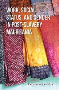 Title: Work, Social Status, and Gender in Post-Slavery Mauritania, Author: Katherine A. Wiley