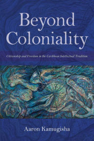 Title: Beyond Coloniality: Citizenship and Freedom in the Caribbean Intellectual Tradition, Author: Aaron Kamugisha