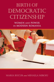 Title: Birth of Democratic Citizenship: Women and Power in Modern Romania, Author: Maria Bucur