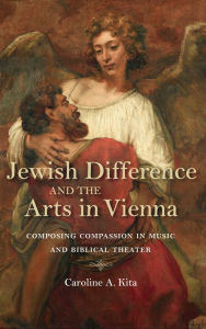 Title: Jewish Difference and the Arts in Vienna: Composing Compassion in Music and Biblical Theater, Author: Caroline A. Kita