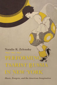 Title: Performing Tsarist Russia in New York: Music, Émigrés, and the American Imagination, Author: Natalie K. Zelensky