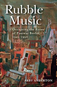 Title: Rubble Music: Occupying the Ruins of Postwar Berlin, 1945-1950, Author: Abby Anderton