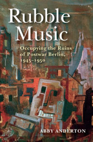 Title: Rubble Music: Occupying the Ruins of Postwar Berlin, 1945-1950, Author: Abby Anderton