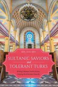Title: Sultanic Saviors and Tolerant Turks: Writing Ottoman Jewish History, Denying the Armenian Genocide, Author: Marc David Baer