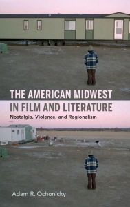 Title: The American Midwest in Film and Literature: Nostalgia, Violence, and Regionalism, Author: Adam R. Ochonicky