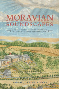 Title: Moravian Soundscapes: A Sonic History of the Moravian Missions in Early Pennsylvania, Author: Sarah Justina Eyerly