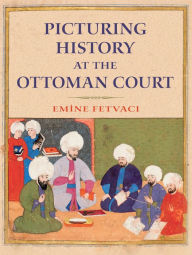 Title: Picturing History at the Ottoman Court, Author: Emine Fetvaci