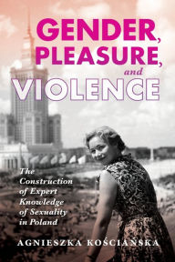 Title: Gender, Pleasure, and Violence: The Construction of Expert Knowledge of Sexuality in Poland, Author: Agnieszka Koscianska