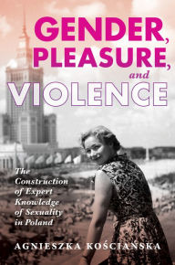 Title: Gender, Pleasure, and Violence: The Construction of Expert Knowledge of Sexuality in Poland, Author: Agnieszka Koscianska