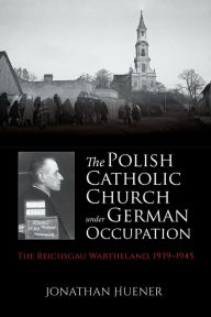 Title: The Polish Catholic Church under German Occupation: The Reichsgau Wartheland, 1939-1945, Author: Jonathan Huener