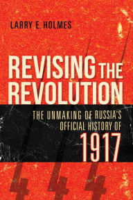 Title: Revising the Revolution: The Unmaking of Russia's Official History of 1917, Author: Larry E. Holmes