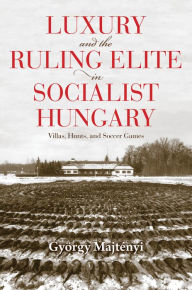 Title: Luxury and the Ruling Elite in Socialist Hungary: Villas, Hunts, and Soccer Games, Author: György Majtényi