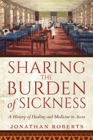 Title: Sharing the Burden of Sickness: A History of Healing and Medicine in Accra, Author: Jonathan Roberts