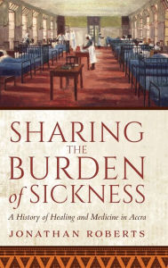 Title: Sharing the Burden of Sickness: A History of Healing and Medicine in Accra, Author: Jonathan Roberts