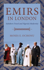 Title: Emirs in London: Subaltern Travel and Nigeria's Modernity, Author: Moses E. Ochonu
