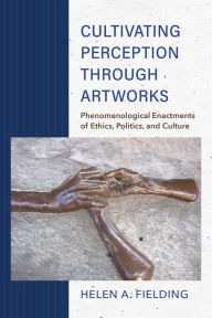 Title: Cultivating Perception through Artworks: Phenomenological Enactments of Ethics, Politics, and Culture, Author: Helen A. Fielding